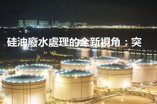硅油廢水處理的全新視角：突破傳統(tǒng)，開啟綠色新紀元？